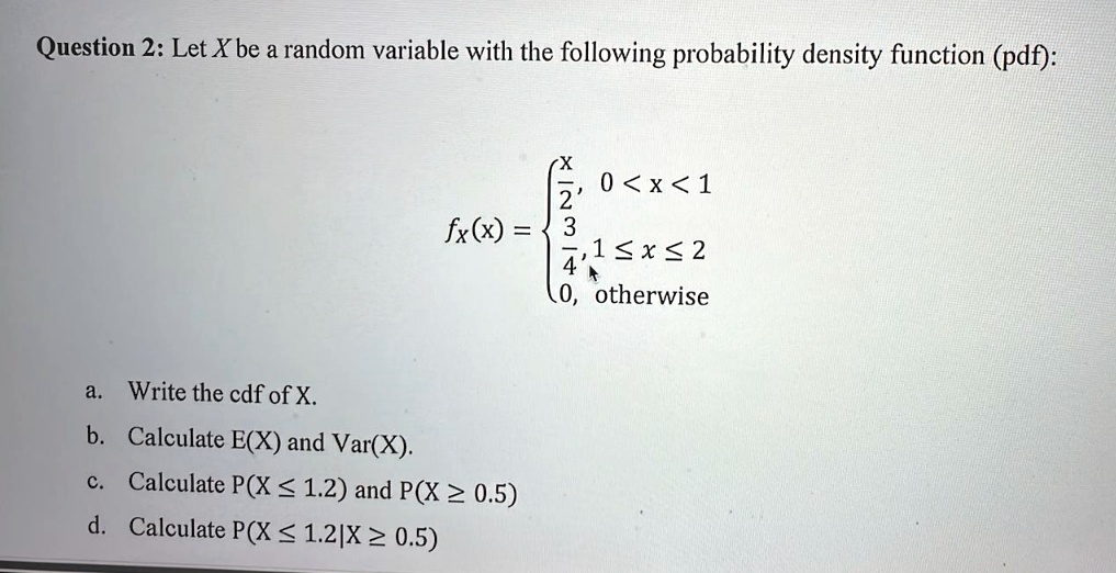 Question 2: Let X be a random variable with the following probability density function (pdf):
fx(x) = egincases racx2,     0 < x < 1  (3)/(4),     1 ≤ x ≤ 2  0,    otherwise
a. Write the cdf of X.
b. Calculate E(X) and Var(X).
c. Calculate P(X ? 1.2) and P(X ? 0.5)
d. Calculate P(X ? 1.2|X ? 0.5)
