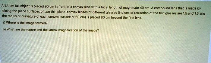 A 1.4 cm tall object is placed 90 cm in front of a convex lens with a focal length of magnitude 40 cm. A compound lens that is made by joining the plane surfaces of two thin plano-convex lenses of different glasses (indices of refraction of the two glasses are 1.5 and 1.6 and the radius of curvature of each convex surface of 60 cm) is placed 80 cm beyond the first lens.
a) Where is the image formed?
b) What are the nature and the lateral magnification of the image?
