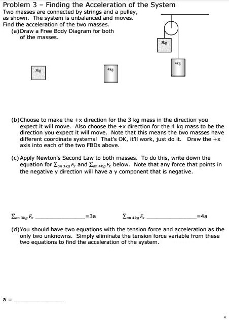 Problem 3 - Finding the Acceleration of the System
Two masses are connected by strings and a pulley,
as shown. The system is unbalanced and moves.
Find the acceleration of the two masses.
(a) Draw a Free Body Diagram for both
of the masses.
3kg
4kg
3kg
4kg
(b) Choose to make the +x direction for the 3 kg mass in the direction you
expect it will move. Also choose the +x direction for the 4 kg mass to be the
direction you expect it will move. Note that this means the two masses have
different coordinate systems! That's OK, it'll work, just do it. Draw the +x
axis into each of the two FBDs above.
(c) Apply Newton’s Second Law to both masses. To do this, write down the
equation for ?on 3kg Fx and ?on 4kg Fx below. Note that any force that points in
the negative y direction will have a y component that is negative.
?on 3kg Fx =3a ?on 4kg Fx =4a
(d) You should have two equations with the tension force and acceleration as the
only two unknowns. Simply eliminate the tension force variable from these
two equations to find the acceleration of the system.
a = 