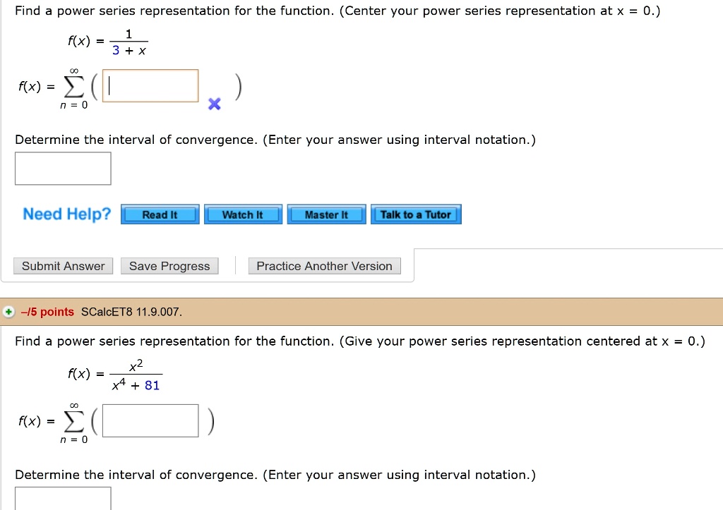 Find a power series representation for the function. (Center your power series representation at x = 0.)
f(x) = 1 / (3 + x)
f(x) = sum from n=0 to infinity of ( )
Determine the interval of convergence. (Enter your answer using interval notation.)
Find a power series representation for the function. (Give your power series representation centered at x = 0.)
f(x) = x^2 / (x^4 + 81)
f(x) = sum from n=0 to infinity of ( )
Determine the interval of convergence. (Enter your answer using interval notation.)