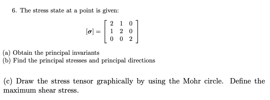 6. The stress state at a point is given:
[sigma] = eginbmatrix 2     1     0  1     2     0  0     0     2 endbmatrix
(a) Obtain the principal invariants
(b) Find the principal stresses and principal directions
(c) Draw the stress tensor graphically by using the Mohr circle. Define the maximum shear stress.