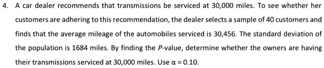 4. A car dealer recommends that transmissions be serviced at 30,000 miles. To see whether her customers are adhering to this recommendation, the dealer selects a sample of 40 customers and finds that the average mileage of the automobiles serviced is 30,456. The standard deviation of the population is 1684 miles. By finding the P-value, determine whether the owners are having their transmissions serviced at 30,000 miles. Use ? = 0.10.
