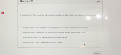 If a researcher has obtained informed consent from all of their participants, it means that

the participants have all agreed to participate in the study for monetary compensation.
the participants understand the nature of the research and are participating freely.
the confidentiality of all participants has been guaranteed.
the participants have conducted a literature review.