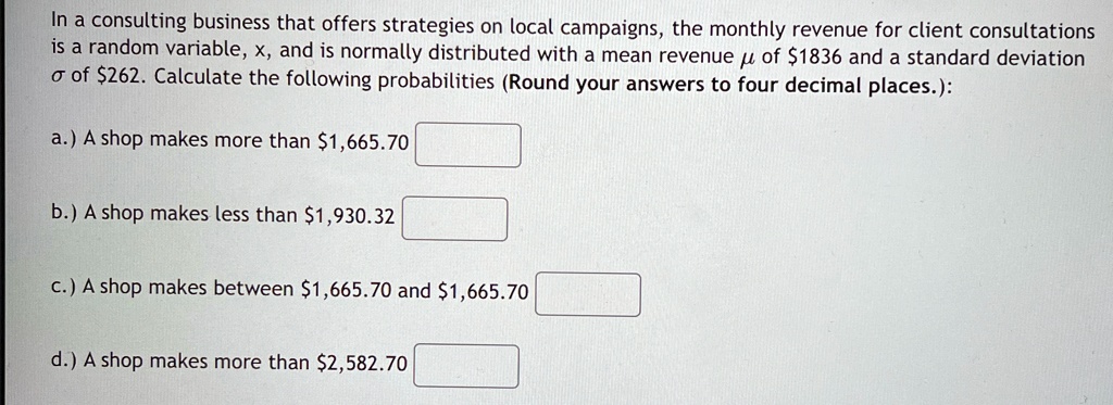 In a consulting business that offers strategies on local campaigns, the monthly revenue for client consultations is a random variable, x, and is normally distributed with a mean revenue μ of 1836 and a standard deviationσof262. Calculate the following probabilities (Round your answers to four decimal places.):
a.) A shop makes more than 1,665.70
b.) A shop makes less than1,930.32
c.) A shop makes between 1,665.70 and1,665.70
d.) A shop makes more than 2,582.70