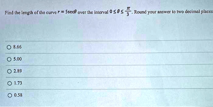 Find the length of the curve r = 5secθ over the interval 0 ≤θ≤(π)/(3). Round your answer to two decimal places

8.66
5.00
2.89
1.73
0.58
