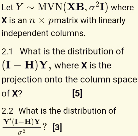 Let Y   MVN(XB, σ^2I) where X is an n × p matrix with linearly independent columns.
2.1 What is the distribution of (I – H)Y, where X is the projection onto the column space of X?
[5]
2.2 What is the distribution of (Y'(I-H)Y)/(σ^2)?
[3]