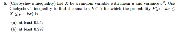8. (Chebyshev's Inequality) Let X be a random variable with mean ? and variance ?^2. Use Chebyshev's inequality to find the smallest k ? ? for which the probability P(? - k? ? X ? ? + k?) is (a) at least 0.95; (b) at least 0.99?