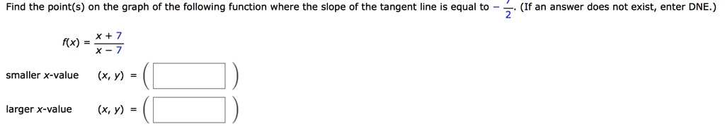 Find the point(s) on the graph of the following function where the slope of the tangent line is equal to -7/2. (If an answer does not exist, enter DNE.)

f(x) = (x + 7) / (x - 7)

smaller x-value (x, y) = (   )
larger x-value (x, y) = (   )