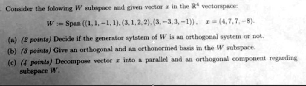 Consider the following W subspace and given vector x in the R<sup>4</sup> vectorspace:
W := Span((1, 1, -1, 1), (3, 1, 2, 2), (3, -3, 3, -1)),  x = (4, 7, 7, -8).
(a) (2 points) Decide if the generator system of W is an orthogonal system or not.
(b) (8 points) Give an orthogonal and an orthonormed basis in the W subspace.
(c) (4 points) Decompose vector x into a parallel and an orthogonal component regarding
subspace W.
