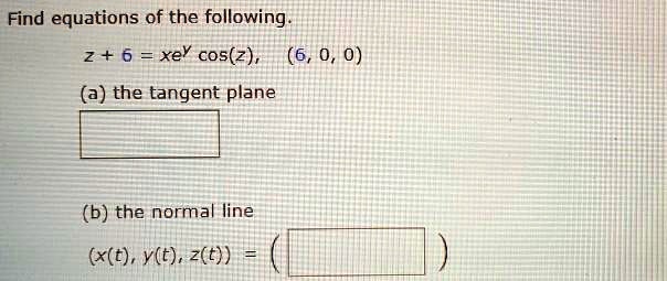 Find equations of the following.
z + 6 = xe^y cos(z), (6, 0, 0)
(a) the tangent plane
(b) the normal line
(x(t), y(t), z(t)) =