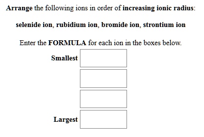 Arrange the following ions in order of increasing ionic radius: selenide ion, rubidium ion, bromide ion, strontium ion Enter the FORMULA for each ion in the boxes below. Smallest Largest