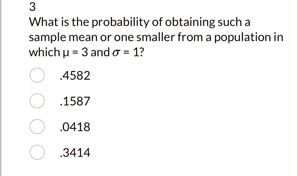 3
What is the probability of obtaining such a
sample mean or one smaller from a population in
which µ = 3 and ? = 1?
.4582
.1587
.0418
.3414