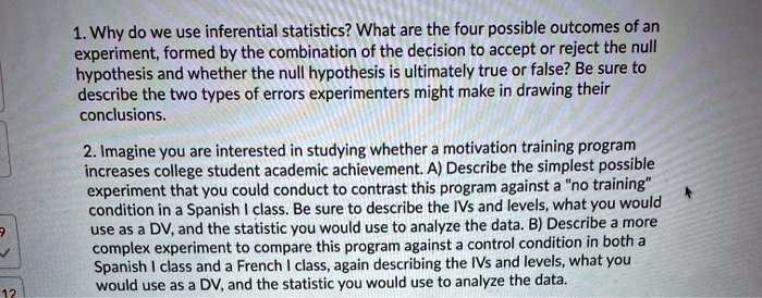 1. Why do we use inferential statistics? What are the four possible outcomes of an experiment, formed by the combination of the decision to accept or reject the null hypothesis and whether the null hypothesis is ultimately true or false? Be sure to describe the two types of errors experimenters might make in drawing their conclusions.

2. Imagine you are interested in studying whether a motivation training program increases college student academic achievement. A) Describe the simplest possible experiment that you could conduct to contrast this program against a "no training" condition in a Spanish I class. Be sure to describe the IVs and levels, what you would use as a DV, and the statistic you would use to analyze the data. B) Describe a more complex experiment to compare this program against a control condition in both a Spanish I class and a French I class, again describing the IVs and levels, what you would use as a DV, and the statistic you would use to analyze the data.