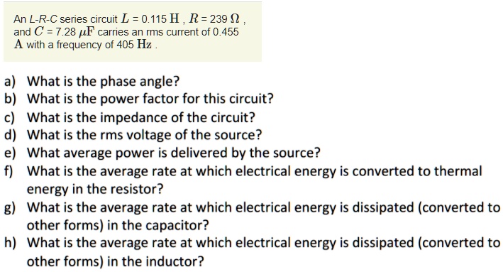 An L-R-C series circuit L = 0.115 H , R = 239 ? , and C = 7.28 F carries an rms current of 0.455 A with a frequency of 405 Hz .
a) What is the phase angle?
b) What is the power factor for this circuit?
c) What is the impedance of the circuit?
d) What is the rms voltage of the source?
e) What average power is delivered by the source?
f) What is the average rate at which electrical energy is converted to thermal energy in the resistor?
g) What is the average rate at which electrical energy is dissipated (converted to other forms) in the capacitor?
h) What is the average rate at which electrical energy is dissipated (converted to other forms) in the inductor?