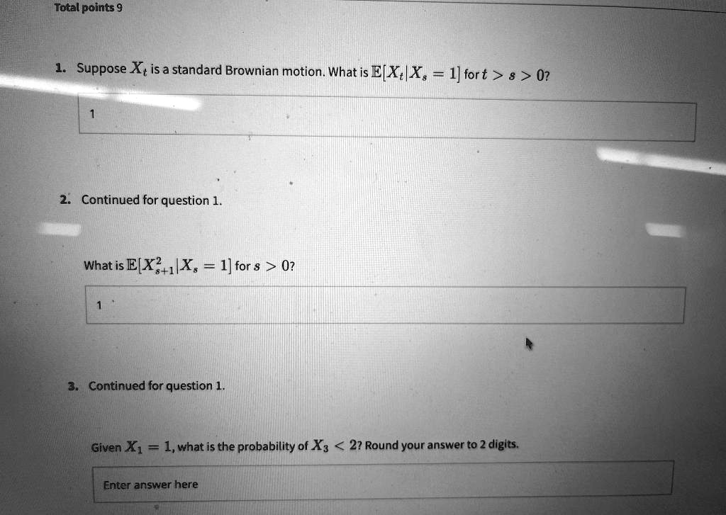 1. Suppose Xt is a standard Brownian motion. What is E[Xt | Xs = 1] for t > s > 0?
2. Continued for question 1.
What is E[Xs+1^2 | Xs = 1] for s > 0?
3. Continued for question 1.
Given X1 = 1, what is the probability of X3 < 2? Round your answer to 2 digits.