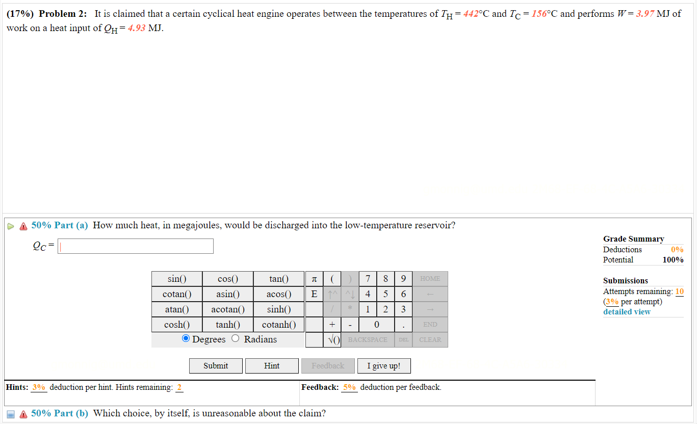 Problem 2: It is claimed that a certain cyclical heat engine operates between the temperatures of TH = 442°C and TC = 156°C and performs W = 3.97 MJ of work on a heat input of QH = 4.93 MJ.
Part (a) How much heat, in megajoules, would be discharged into the low-temperature reservoir?
QC =
Part (b) Which choice, by itself, is unreasonable about the claim?