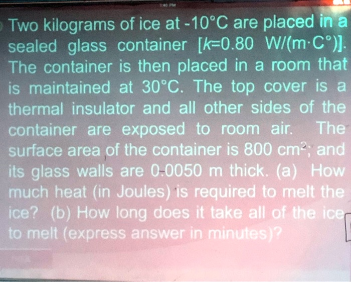 Two kilograms of ice at -10°C are placed in a sealed glass container [k=0.80 W/(m·C°)]. The container is then placed in a room that is maintained at 30°C. The top cover is a thermal insulator and all other sides of the container are exposed to room air. The surface area of the container is 800 cm²; and its glass walls are 0.0050 m thick. (a) How much heat (in Joules) is required to melt the ice? (b) How long does it take all of the ice to melt (express answer in minutes)?