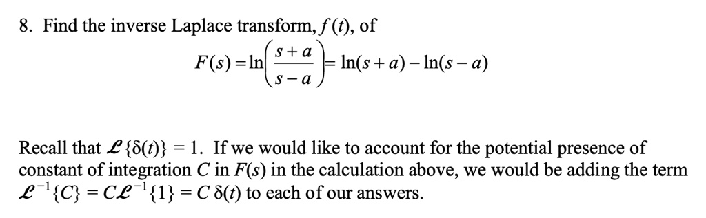 8. Find the inverse Laplace transform, f(t), of
F(s) = ln((s+a)/(s-a)) = ln(s+a) - ln(s-a)
Recall that ℒ{δ(t)} = 1. If we would like to account for the potential presence of
constant of integration C in F(s) in the calculation above, we would be adding the term
ℒ^-1{C} = Cℒ^-1{1} = Cδ(t) to each of our answers.