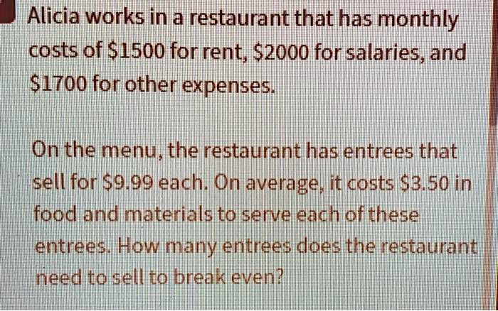 Alicia works in a restaurant that has monthly costs of 1500 for rent,2000 for salaries, and 1700 for other expenses.

On the menu, the restaurant has entrees that sell for9.99 each. On average, it costs 3.50 in food and materials to serve each of these entrees. How many entrees does the restaurant need to sell to break even?