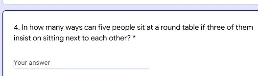 4. In how many ways can five people sit at a round table if three of them insist on sitting next to each other?