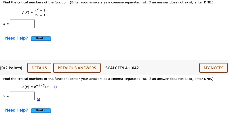 Find the critical numbers of the function. (Enter your answers as a comma-separated list. If an answer does not exist, enter DNE.)

p(x) = (x^2 + 2) / (2x - 1)

x =

Find the critical numbers of the function. (Enter your answers as a comma-separated list. If an answer does not exist, enter DNE.)

h(x) = x^(-1/3)(x - 4)

x =