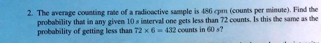 The average counting rate of a radioactive sample is 486 cpm (counts per minute). Find the probability that in any given 10 s interval one gets less than 72 counts. Is this the same as the probability of getting less than 72 !7 6 = 432 counts in 60 s?