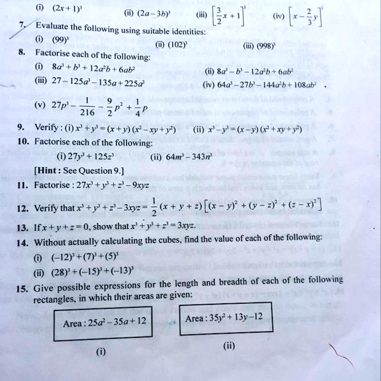 (i) (2x+1)
(ii) (2a-3b)
(iii) [(3)/(2)x+1]^3
(iv) [x-(2)/(3)y]^3
7. Evaluate the following using suitable identities:
(i) (99)^3
(ii) (102)^3
(iii) (998)^3
8. Factorise each of the following:
(i) 8a³+b³+12a²b+6ab²
(ii) 8a³-b³-12a²b+6ab²
(iii) 27-125a³-135a+225a²
(iv) 64a³-27b³-144a²b+108ab²
(v) 27p³-(1)/(216)-(9)/(2)p²+(1)/(4)p
9. Verify : (i) x³+y³=(x+y)(x²-xy+y²)
(ii) x³-y³=(x-y)(x²+xy+y²)
10. Factorise each of the following:
(i) 27y³+125z³
(ii) 64m³-343n³
[Hint : See Question 9.]
11. Factorise: 27x³+y³+z³-9xyz
12. Verify that x³+y³+z³-3xyz = (1)/(2)(x+y+z)[(x-y)²+(y-z)²+(z-x)²]
13. If x+y+z=0, show that x³+y³+z³=3xyz.
14. Without actually calculating the cubes, find the value of each of the following:
(i) (-12)³+(7)³+(5)³
(ii) (28)³+(-15)³+(-13)³
15. Give possible expressions for the length and breadth of each of the following
rectangles, in which their areas are given:
Area: 25a²-35a+12
(i)
Area: 35y²+13y-12
(ii)
