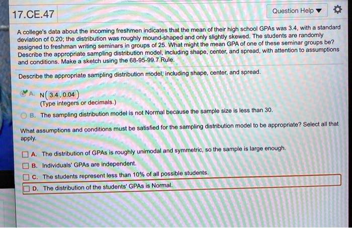 A college's data about the incoming freshmen indicates that the mean of their high school GPAs was 3.4, with a standard deviation of 0.20; the distribution was roughly mound-shaped and only slightly skewed. The students are randomly assigned to freshman writing seminars in groups of 25. What might the mean GPA of one of these seminar groups be? Describe the appropriate sampling distribution model, including shape, center, and spread, with attention to assumptions and conditions. Make a sketch using the 68-95-99.7 Rule.

Describe the appropriate sampling distribution model, including shape, center, and spread.

A. N(3.4, 0.04)
(Type integers or decimals.)
B. The sampling distribution model is not Normal because the sample size is less than 30.

What assumptions and conditions must be satisfied for the sampling distribution model to be appropriate? Select all that apply.

A. The distribution of GPAs is roughly unimodal and symmetric, so the sample is large enough.
B. Individuals' GPAs are independent.
C. The students represent less than 10% of all possible students.
D. The distribution of the students' GPAs is Normal.
