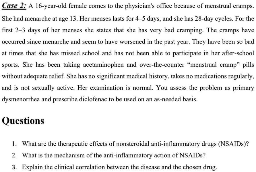 Case 2: A 16-year-old female comes to the physician's office because of menstrual cramps.
She had menarche at age 13. Her menses lasts for 4-5 days, and she has 28-day cycles. For the
first 2-3 days of her menses she states that she has very bad cramping. The cramps have
occurred since menarche and seem to have worsened in the past year. They have been so bad
at times that she has missed school and has not been able to participate in her after-school
sports. She has been taking acetaminophen and over-the-counter "menstrual cramp" pills
without adequate relief. She has no significant medical history, takes no medications regularly,
and is not sexually active. Her examination is normal. You assess the problem as primary
dysmenorrhea and prescribe diclofenac to be used on an as-needed basis.
Questions
1. What are the therapeutic effects of nonsteroidal anti-inflammatory drugs (NSAIDs)?
2. What is the mechanism of the anti-inflammatory action of NSAIDs?
3. Explain the clinical correlation between the disease and the chosen drug.