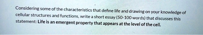 Considering some of the characteristics that define life and drawing on your knowledge of cellular structures and functions, write a short essay (50-100 words) that discusses this statement: Life is an emergent property that appears at the level of the cell.