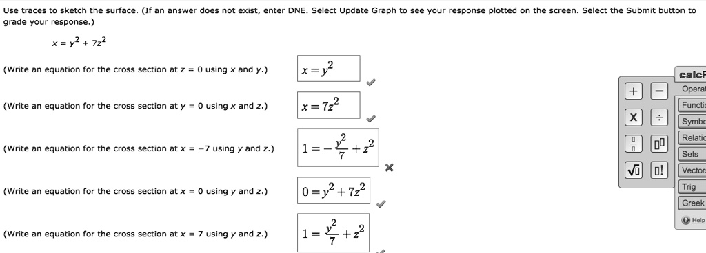 Use traces to sketch the surface. (If an answer does not exist, enter DNE. Select Update Graph to see your response plotted on the screen. Select the Submit button to grade your response.)
x = y^2 + 7z^2
(Write an equation for the cross section at z = 0 using x and y.)
x = y^2
(Write an equation for the cross section at y = 0 using x and z.)
x = 7z^2
(Write an equation for the cross section at x = -7 using y and z.)
1 = -y^2/7 + z^2
(Write an equation for the cross section at x = 0 using y and z.)
0 = y^2 + 7z^2
(Write an equation for the cross section at x = 7 using y and z.)
1 = y^2/7 + z^2