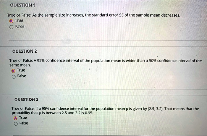 QUESTION 1
True or False: As the sample size increases, the standard error SE of the sample mean decreases.
True
False

QUESTION 2
True or False: A 95% confidence interval of the population mean is wider than a 90% confidence interval of the same mean.
True
False

QUESTION 3
True or False: If a 95% confidence interval for the population mean ? is given by (2.5, 3.2). That means that the probability that ? is between 2.5 and 3.2 is 0.95.
True
False