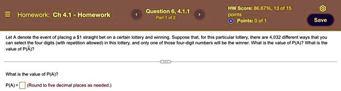Let A denote the event of placing a 1 straight bet on a certain lottery and winning. Suppose that, for this particular lottery, there are 4,032 different ways that you can select the four digits (with repetition allowed) in this lottery, and only one of those four-digit numbers will be the winner. What is the value of P(A)? What is the value of P(arA)?

What is the value of P(A)?
P(A) =  (Round to five decimal places as needed.)