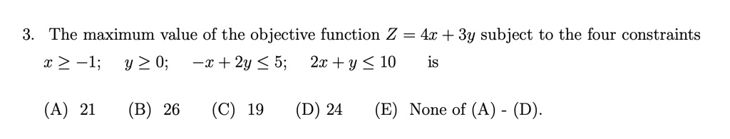 3. The maximum value of the objective function Z = 4x + 3y subject to the four constraints
x ? -1; y ? 0; -x + 2y ? 5; 2x + y ? 10 is
(A) 21 (B) 26 (C) 19 (D) 24 (E) None of (A) - (D).