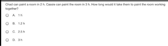 Chad can paint a room in 2 h. Cassie can paint the room in 3 h. How long would it take them to paint the room working together?
A. 1 h
B. 1.2 h
C. 2.5 h
D. 3 h