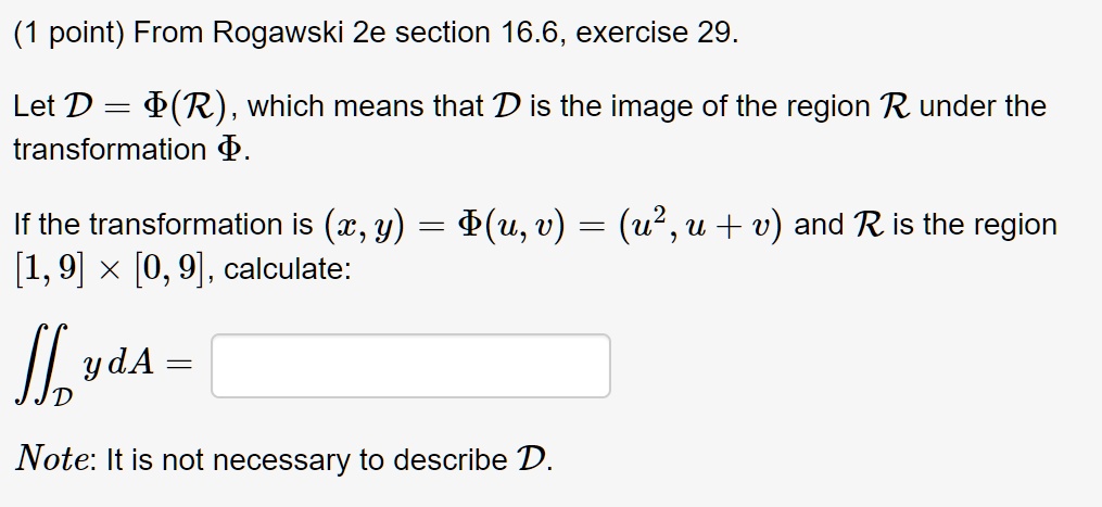 (1 point) From Rogawski 2e section 16.6, exercise 29.

Let D = ?(R), which means that D is the image of the region R under the transformation ?.

If the transformation is (x,y) = ?(u,v) = (u^2, u + v) and R is the region [1, 9] × [0, 9], calculate:

?D y dA = 

Note: It is not necessary to describe D.