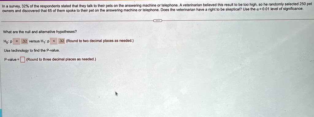 In a survey, 32% of the respondents stated that they talk to their pets on the answering machine or telephone. A veterinarian believed this result to be too high, so he randomly selected 250 pet owners and discovered that 65 of them spoke to their pet on the answering machine or telephone. Does the veterinarian have a right to be skeptical? Use the $\alpha = 0.01$ level of significance.
What are the null and alternative hypotheses?
H0: p = .32 versus H1: p < .32 (Round to two decimal places as needed.)
Use technology to find the P-value.
P-value =  (Round to three decimal places as needed.)