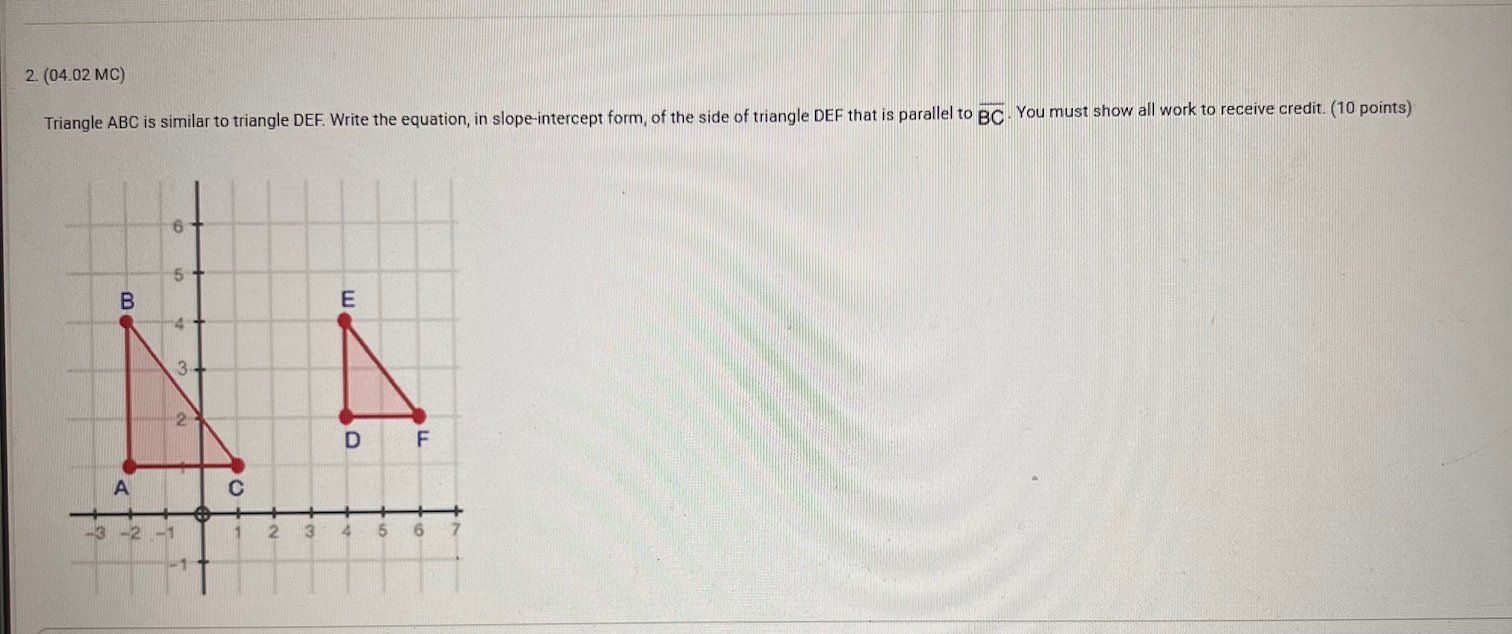 2. (04.02 MC)

Triangle ABC is similar to triangle DEF . Write the equation, in slope-intercept form, of the side of triangle DEF that is parallel to BC. You must show all work to receive credit. (10 points)
