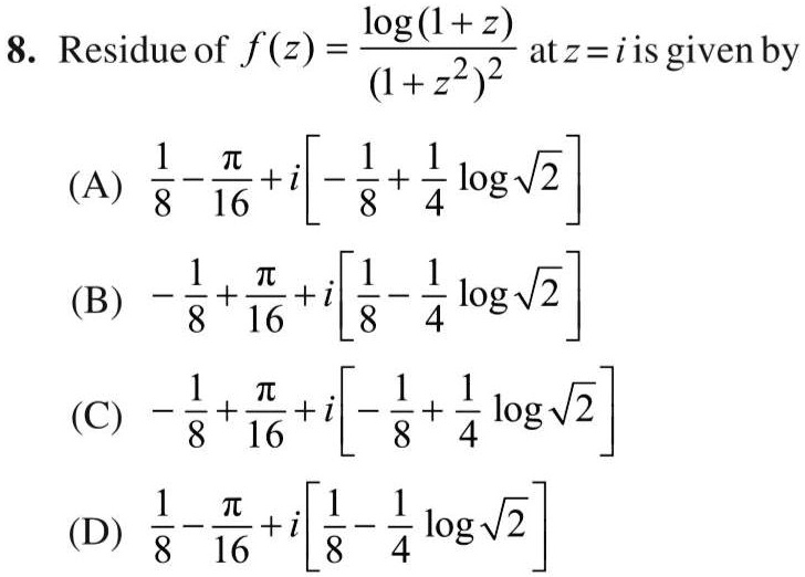 8. Residue of f(z) = (log(1+z))/((1+z^2)^2) at z = i is given by
(A) (1)/(8) - (π)/(16) + i [ -(1)/(8) + (1)/(4)log√(2)]
(B) -(1)/(8) + (π)/(16) + i [ (1)/(8) - (1)/(4)log√(2)]
(C) -(1)/(8) + (π)/(16) + i [ -(1)/(8) + (1)/(4)log√(2)]
(D) (1)/(8) - (π)/(16) + i [ (1)/(8) - (1)/(4)log√(2)]