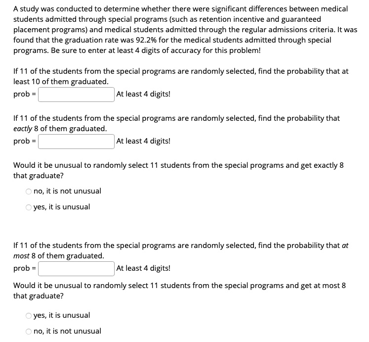 A study was conducted to determine whether there were significant differences between medical students admitted through special programs (such as retention incentive and guaranteed placement programs) and medical students admitted through the regular admissions criteria. It was found that the graduation rate was 92.2% for the medical students admitted through special programs. Be sure to enter at least 4 digits of accuracy for this problem!

If 11 of the students from the special programs are randomly selected, find the probability that at least 10 of them graduated.
prob = [ ] At least 4 digits!

If 11 of the students from the special programs are randomly selected, find the probability that exactly 8 of them graduated.
prob = [ ] At least 4 digits!

Would it be unusual to randomly select 11 students from the special programs and get exactly 8 that graduate?
no, it is not unusual
yes, it is unusual

If 11 of the students from the special programs are randomly selected, find the probability that at most 8 of them graduated.
prob = [ ] At least 4 digits!

Would it be unusual to randomly select 11 students from the special programs and get at most 8 that graduate?
yes, it is unusual
no, it is not unusual