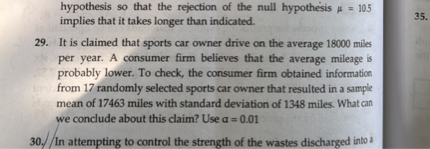 hypothesis so that the rejection of the null hypothesis μ=10.5 implies that it takes longer than indicated.
29. It is claimed that sports car owner drive on the average 18000 miles per year. A consumer firm believes that the average mileage is probably lower. To check, the consumer firm obtained information from 17 randomly selected sports car owner that resulted in a sample mean of 17463 miles with standard deviation of 1348 miles. What can we conclude about this claim? Use α=0.01
30. In attempting to control the strength of the wastes discharged into 2