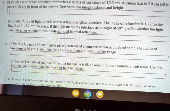 A concave spherical mirror has a radius of curvature of 10.0 cm. A candle that is 5.0 cm tall is placed 15 cm in front of the mirror. Determine the image distance and height. A ray of light travels across a liquid-to-glass interface. The index of refraction is 1.75 for the liquid and 1.52 for the glass. If the light meets the interface at an angle of 59°, predict whether the light will refract or whether it will undergo total internal reflection. A candle 15 cm high is placed in front of a concave mirror at the focal point. The radius of curvature is 60 cm. Determine the position and magnification of the image. The critical angle of refraction for calcite is 68.4° when it forms a boundary with water. Use this information to determine the speed of light in calcite. A wagon having a mass of 32 kg is accelerated across a level road at 0.50 m/s². What net force acts on the wagon horizontally?