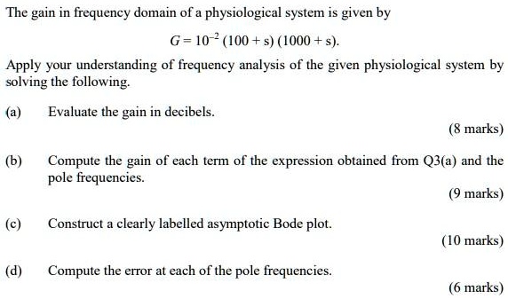 The gain in frequency domain of a physiological system is given by
G = 10^-2 (100 + s) (1000 + s).
Apply your understanding of frequency analysis of the given physiological system by
solving the following.
(a) Evaluate the gain in decibels.
(8 marks)
(b) Compute the gain of each term of the expression obtained from Q3(a) and the
pole frequencies.
(9 marks)
(c) Construct a clearly labelled asymptotic Bode plot.
(10 marks)
(d) Compute the error at each of the pole frequencies.
(6 marks)
