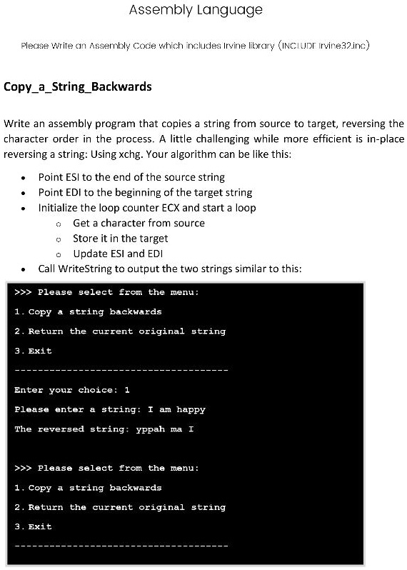 Assembly Language
Please Write an Assembly Code which includes Irvine library (INCLUDE Irvine32.inc)
CopyaStringBackwards
Write an assembly program that copies a string from source to target, reversing the
character order in the process. A little challenging while more efficient is in-place
reversing a string: Using xchg. Your algorithm can be like this:


  * Point ESI to the end of the source string

  * Point EDI to the beginning of the target string

  * Initialize the loop counter ECX and start a loop


  * Get a character from source

  * Store it in the target

  * Update ESI and EDI


  * Call WriteString to output the two strings similar to this:

>>> Please select from the menu:
1. Copy a string backwards
2. Return the current original string
3. Exit
Enter your choice: 1
Please enter a string: I am happy
The reversed string: yppah ma I
>>> Please select from the menu:
1. Copy a string backwards
2. Return the current original string
3. Exit