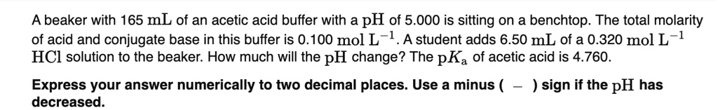 A beaker with 165 mL of an acetic acid buffer with a pH of 5.000 is sitting on a benchtop. The total molarity of acid and conjugate base in this buffer is 0.100 mol L?1. A student adds 6.50 mL of a 0.320 mol L?1 HCl solution to the beaker. How much will the pH change? The pKa of acetic acid is 4.760.
Express your answer numerically to two decimal places. Use a minus ( — ) sign if the pH has decreased.