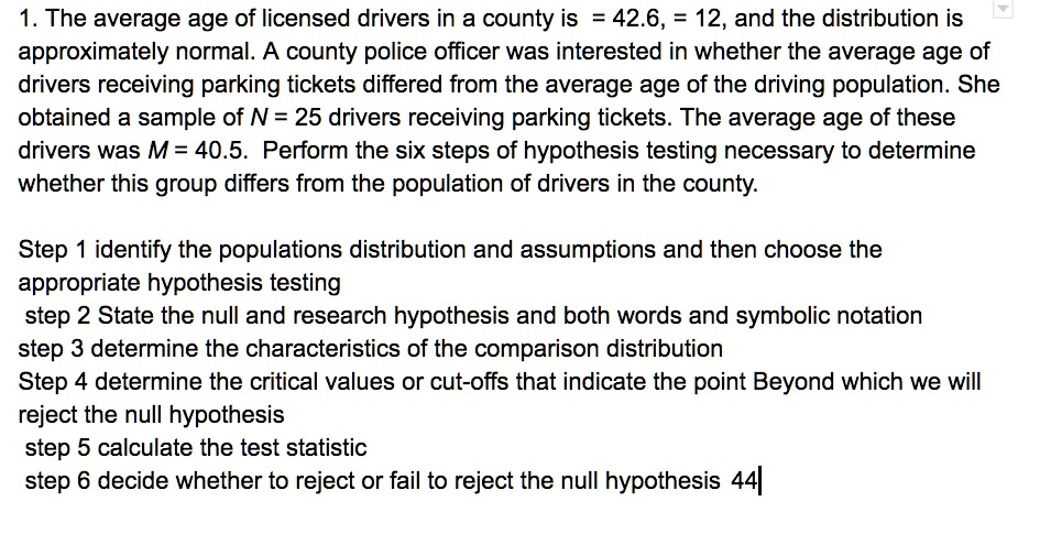 1. The average age of licensed drivers in a county is = 42.6, = 12, and the distribution is approximately normal. A county police officer was interested in whether the average age of drivers receiving parking tickets differed from the average age of the driving population. She obtained a sample of N = 25 drivers receiving parking tickets. The average age of these drivers was M = 40.5. Perform the six steps of hypothesis testing necessary to determine whether this group differs from the population of drivers in the county.

Step 1 identify the populations distribution and assumptions and then choose the appropriate hypothesis testing
step 2 State the null and research hypothesis and both words and symbolic notation
step 3 determine the characteristics of the comparison distribution
Step 4 determine the critical values or cut-offs that indicate the point Beyond which we will reject the null hypothesis
step 5 calculate the test statistic
step 6 decide whether to reject or fail to reject the null hypothesis 44