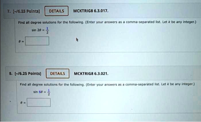 7. MCKTRIG8 6.3.017.
Find all degree solutions for the following. (Enter your answers as a comma-separated list. Let k be any integer.)
sin 2? = 1/2
? =
8. MCKTRIG8 6.3.021.
Find all degree solutions for the following. (Enter your answers as a comma-separated list. Let k be any integer.)
sin 6? = 1/2
? =