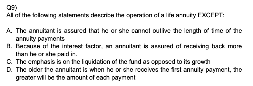 Q9)
All of the following statements describe the operation of a life annuity EXCEPT:
A. The annuitant is assured that he or she cannot outlive the length of time of the annuity payments
B. Because of the interest factor, an annuitant is assured of receiving back more than he or she paid in.
C. The emphasis is on the liquidation of the fund as opposed to its growth
D. The older the annuitant is when he or she receives the first annuity payment, the greater will be the amount of each payment