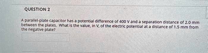QUESTION 2
A parallel-plate capacitor has a potential difference of 400 V and a separation distance of 2.0 mm between the plates. What is the value, in V, of the electric potential at a distance of 1.5 mm from the negative plate?