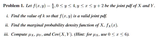 Problem 1. Let f(x,y) = (k)/(8), 0 ≤ y ≤ 4, y ≤ x ≤ y+2 be the joint pdf of X and Y.
i. Find the value of k so that f(x, y) is a valid joint pdf.
ii. Find the marginal probability density function of X, fx(x).
iii. Compute , , and Cov(X, Y). (Hint: for , use 0 ≤ x ≤ 6).